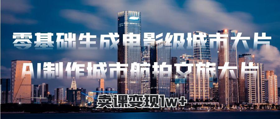 零基础生成电影级城市大片，AI制作城市航拍文旅大片，卖课变现1w+-鸭行天下创业社