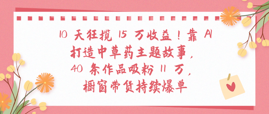 10天狂揽 15 万收益!靠 A打造中草药主题故事40 条作品吸粉11万橱窗带货持续爆单-鸭行天下创业社