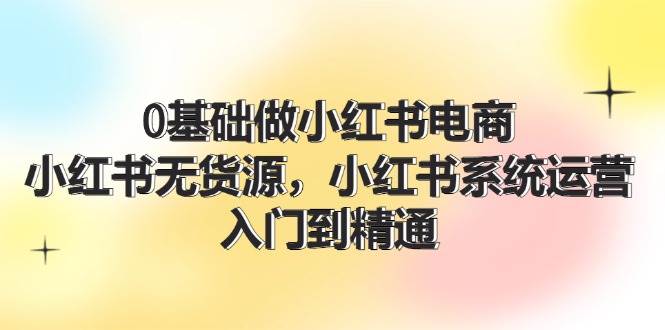 0基础做小红书电商，小红书无货源，小红书系统运营，入门到精通 (70节)-鸭行天下创业社