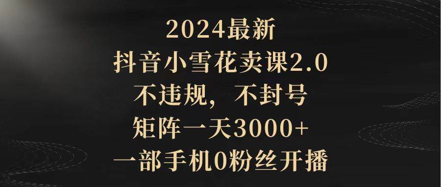 2024最新抖音小雪花卖课2.0 不违规 不封号 矩阵一天3000+一部手机0粉丝开播-鸭行天下创业社