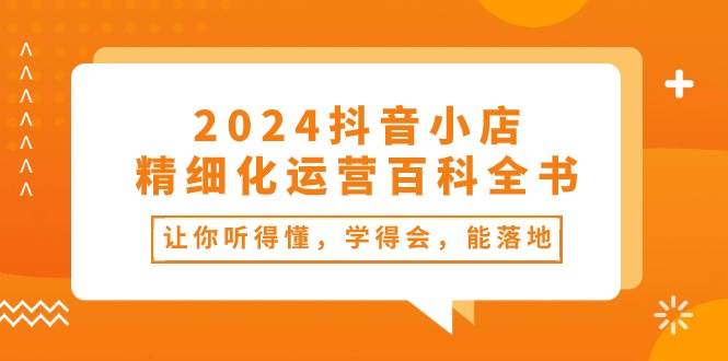 2024抖音小店-精细化运营百科全书：让你听得懂，学得会，能落地（34节课）-鸭行天下创业社